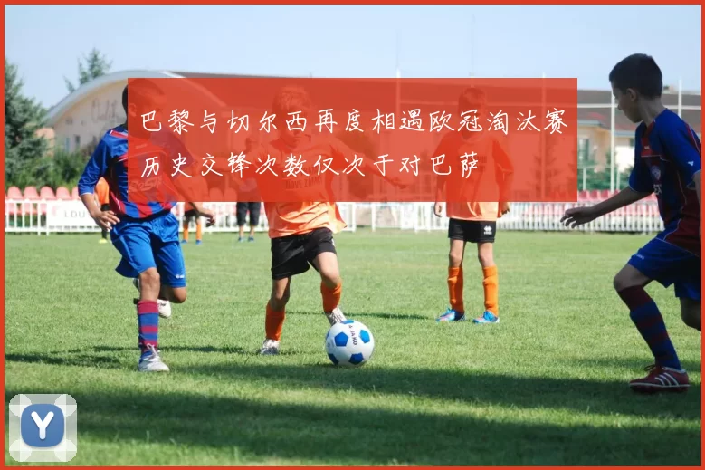巴黎与切尔西再度相遇欧冠淘汰赛历史交锋次数仅次于对巴萨