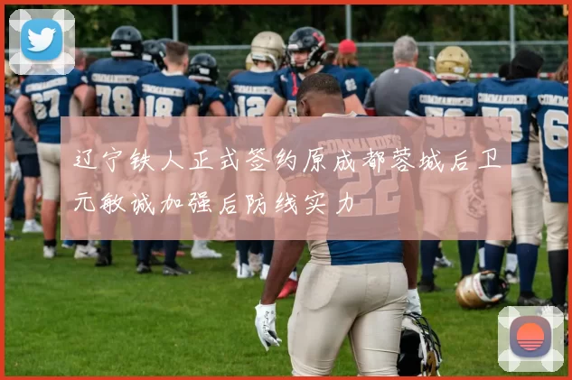 辽宁铁人正式签约原成都蓉城后卫元敏诚加强后防线实力