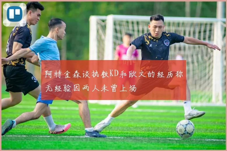 阿特金森谈执教KD和欧文的经历称无经验因两人未曾上场