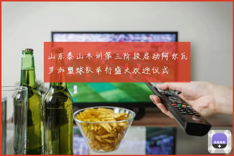 山东泰山冬训第三阶段启动阿尔瓦罗加盟球队举行盛大欢迎仪式